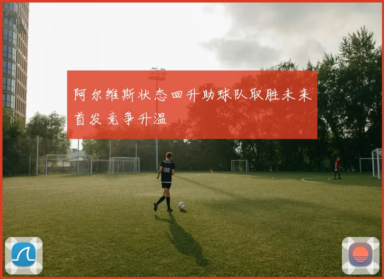 阿尔维斯状态回升助球队取胜未来首发竞争升温