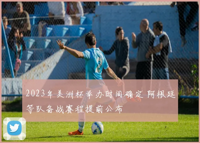 2023年美洲杯举办时间确定 阿根廷等队备战赛程提前公布