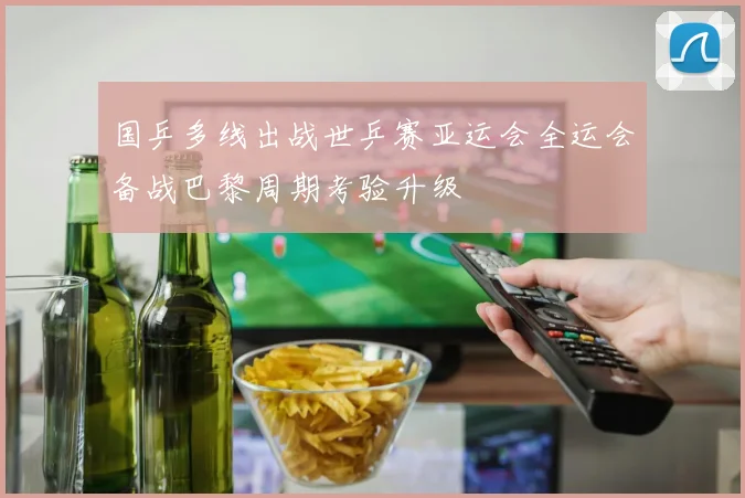 国乒多线出战世乒赛亚运会全运会备战巴黎周期考验升级